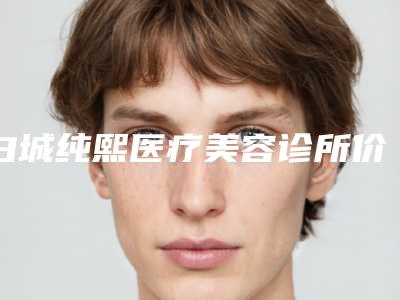 白城纯熙医疗美容诊所价格(费用)清单对外公布附超生波割眼袋案例