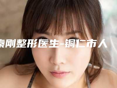 秦刚整形医生-铜仁市人民医院秦刚医师实力口碑严选