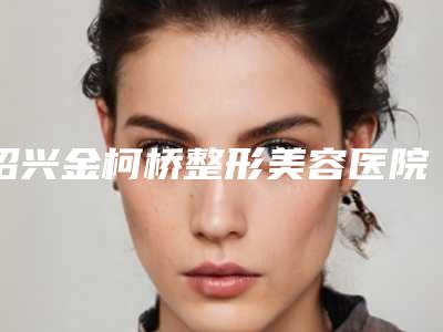 绍兴金柯桥整形美容医院,绍兴颜莳医疗美容诊所口碑技术对比出炉