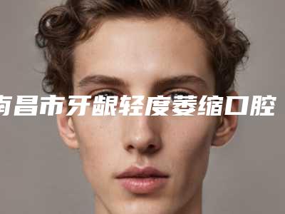 南昌市牙龈轻度萎缩口腔医生在榜名单前十强口碑讲述-南昌市牙龈轻度萎缩医生性价比爆表