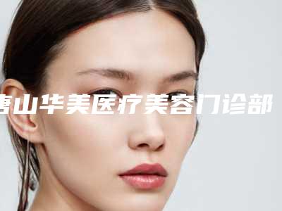 唐山华美医疗美容门诊部大腿胖抽脂科普 坐诊医生信息-附整形价格(价目)表