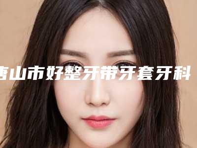 唐山市好整牙带牙套牙科哪家好（丽景口腔技术、实例效果都很靠谱）
