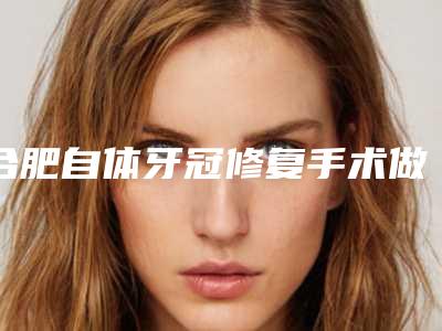 合肥自体牙冠修复手术做完后可以维持多久