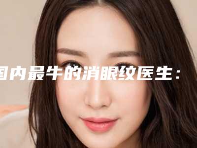 国内最牛的消眼纹医生：消眼纹医生top50全面上新
