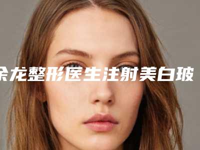 余龙整形医生注射美白玻尿酸权威可信度高-云南华美美莱医疗整形美容医院