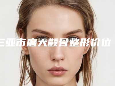 三亚市磨大颧骨整形价位表2025项目出炉-三亚市磨大颧骨整形价格与优势