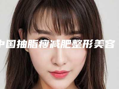 中国抽脂瘦减肥整形美容医院:抽脂瘦减肥医院50强实力评点