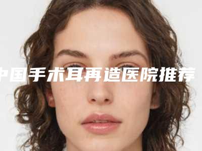 中国手术耳再造医院推荐:手术耳再造医院前50名全新汇总