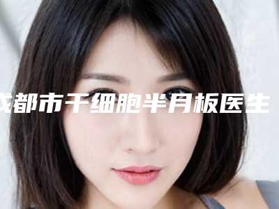 成都市干细胞半月板医生上榜名单TOP10全新融合-任志红医生凭实力三强