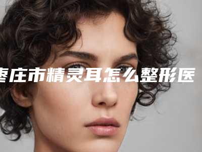 枣庄市精灵耳怎么整形医院排行top10值得推荐-枣庄市精灵耳怎么整形整形医院