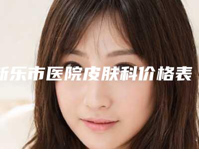 新乐市医院皮肤科价格表超全速看-新乐市医院皮肤科玻尿酸下巴变软术一般在什么价位