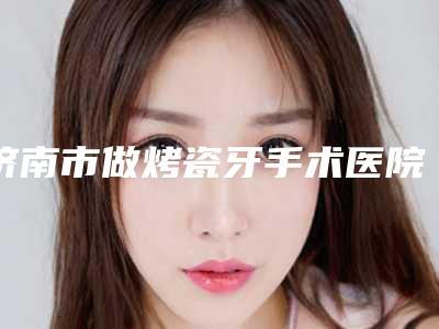 济南市做烤瓷牙手术医院在榜清单top10谁好(济南市做烤瓷牙手术口腔医院效果一绝)