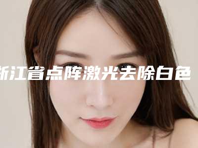 浙江省点阵激光去除白色疤痕价格收费表免费一览(2025年均价为:5194元)