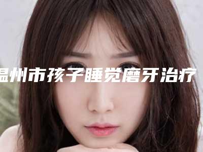 温州市孩子睡觉磨牙治疗排名榜人气TOP口碑深扒-温州市孩子睡觉磨牙治疗口腔医生