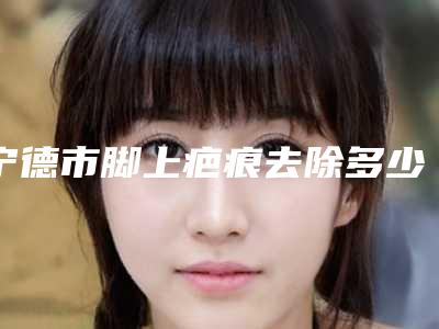 宁德市脚上疤痕去除多少钱(2025年宁德市脚上疤痕去除价位表人气代表一览)