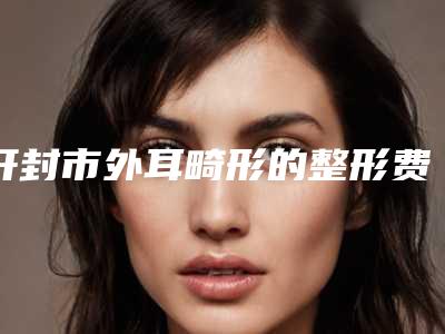 开封市外耳畸形的整形费用表明细优惠一览-近8个月均价为52307元