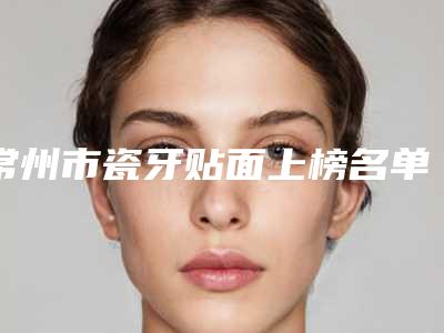 常州市瓷牙贴面上榜名单哪几个更好-常州市瓷牙贴面口腔医生