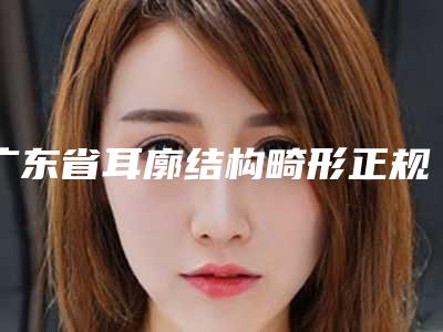广东省耳廓结构畸形正规医院推荐:耳廓结构畸形医院top30强哪家服务比较好