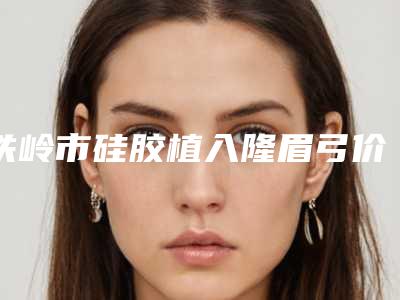 铁岭市硅胶植入隆眉弓价格表曝光,收费标准在线查-铁岭市硅胶植入隆眉弓手术需要价格是多少