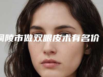 铜陵市做双眼皮术有名价格表曝光-近8个月均价为7370元