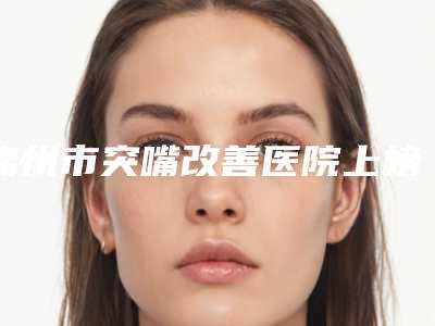 锦州市突嘴改善医院上榜清单前十强实力强悍(锦州市突嘴改善口腔医院优势尽显、各有千秋)