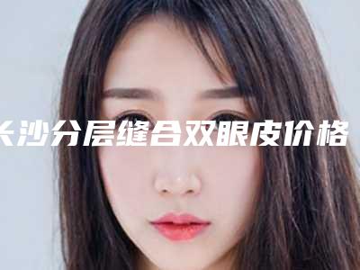 长沙分层缝合双眼皮价格高吗影响因素有哪些