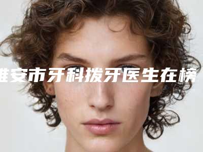 雅安市牙科拨牙医生在榜名单top7独位测评-雅安市熊浩口腔医生