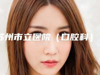 苏州市立医院(口腔科)费用表明细全新曝光2025