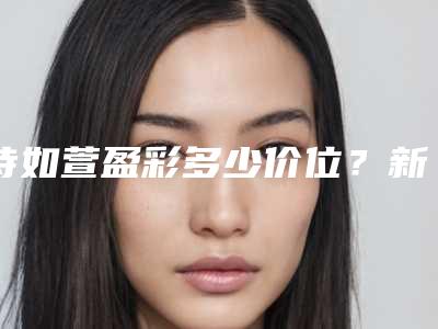 诗如萱盈彩多少价位?新款玻尿酸价格曝光,填充指南教你选!