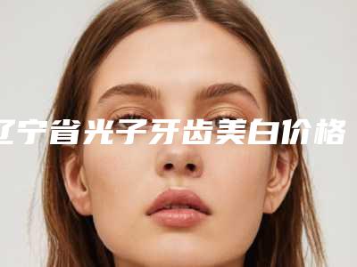 辽宁省光子牙齿美白价格表(费用)2025上新-辽宁省光子牙齿美白价格