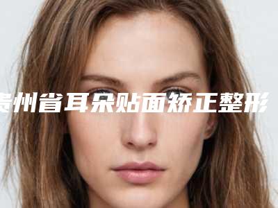 贵州省耳朵贴面矫正整形医院(贵阳艺龄医疗美容（旗舰店）口碑技术点评_附价格一览表)