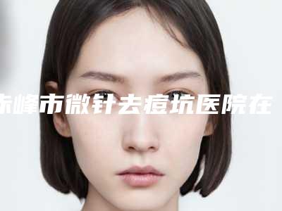 赤峰市微针去痘坑医院在榜名单大家都说技术好-排名前面赤峰市整形医院