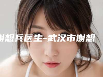谢想兵医生-武汉市谢想兵整形专家揭晓