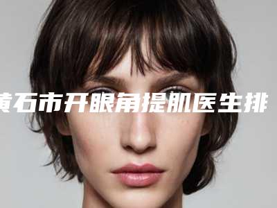 黄石市开眼角提肌医生排行公立私立对比-黄石市曹刚琴整形医生