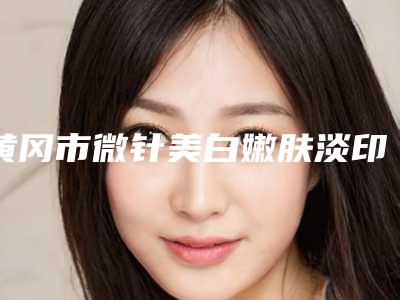 黄冈市微针美白嫩肤淡印整形医院排名榜TOP8来啦(黄冈市微针美白嫩肤淡印整形医院)