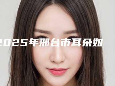 2025年邢台市耳朵如何整医院排名前十哪家医(邢台市耳朵如何整整形医院)